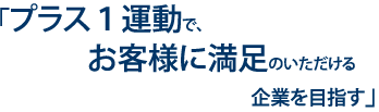 プラス1運動で、お客様に満足のいただける企業を目指す