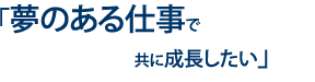 夢のある仕事で共に成長したい